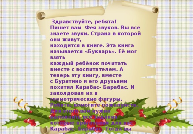 Здравствуйте, ребята!  Пишет вам Фея звуков. Вы все знаете звуки. Страна в которой они живут,  находится в книге. Эта книга называется «Букварь». Её мог взять  каждый ребёнок почитать вместе с воспитателем. А теперь эту книгу, вместе  с Буратино и его друзьями похитил Карабас- Барабас. И заколдовал их в геометрические фигуры. Ребята, помогите пожалуйста. Для этого вам нужно  выполнить все задания которые приготовил для вас Карабас- Барабас. Тогда вы освободите Буратино и его друзей и вернете «Букварь» ребятам.