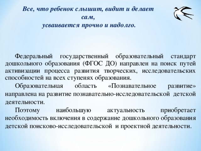 Все, что ребенок слышит, видит и делает сам, усваивается прочно и надолго.  Федеральный государственный образовательный стандарт дошкольного образования (ФГОС ДО) направлен на поиск путей активизации процесса развития творческих, исследовательских способностей на всех ступенях образования.  Образовательная область «Познавательное развитие» направлена на развитие познавательно-исследовательской детской деятельности.  Поэтому наибольшую актуальность приобретает необходимость включения в содержание дошкольного образования детской поисково-исследовательской и проектной деятельности.