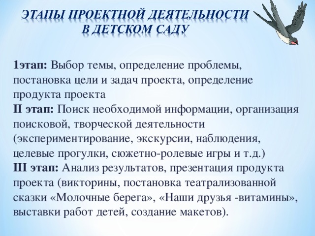 1этап: Выбор темы, определение проблемы, постановка цели и задач проекта, определение продукта проекта II этап: Поиск необходимой информации, организация поисковой, творческой деятельности (экспериментирование, экскурсии, наблюдения, целевые прогулки, сюжетно-ролевые игры и т.д.) III этап: Анализ результатов, презентация продукта проекта (викторины, постановка театрализованной сказки «Молочные берега», «Наши друзья -витамины», выставки работ детей, создание макетов).