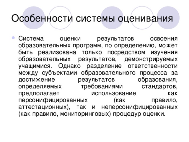 Система оценки результатов освоения образовательных программ, по определению, может быть реализована только посредством изучения образовательных результатов, демонстрируемых учащимися. Однако разделение ответственности между субъектами образовательного процесса за достижение результатов образования, определяемых требованиями стандартов, предполагает использование как персонифицированных (как правило, аттестационных), так и неперсонифицированных (как правило, мониторинговых) процедур оценки.