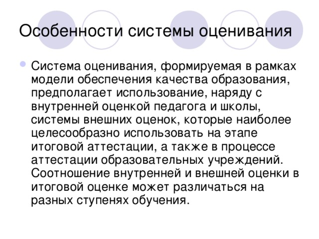 Система оценивания, формируемая в рамках модели обеспечения качества образования, предполагает использование, наряду с внутренней оценкой педагога и школы, системы внешних оценок, которые наиболее целесообразно использовать на этапе итоговой аттестации, а также в процессе аттестации образовательных учреждений. Соотношение внутренней и внешней оценки в итоговой оценке может различаться на разных ступенях обучения.