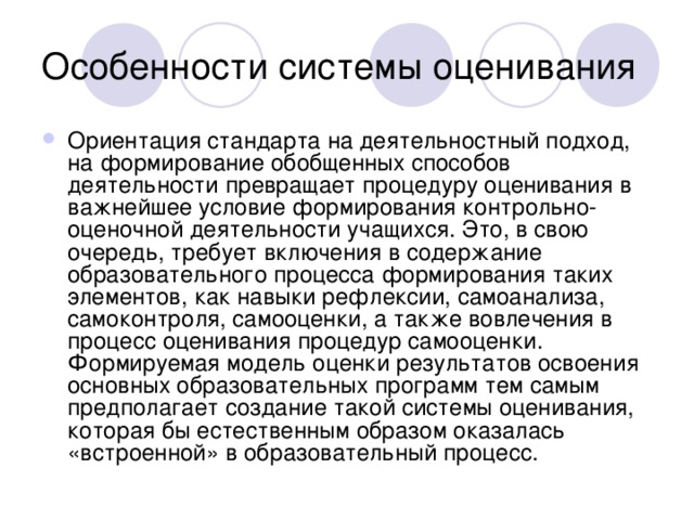 Ориентация стандарта на деятельностный подход, на формирование обобщенных способов деятельности превращает процедуру оценивания в важнейшее условие формирования контрольно-оценочной деятельности учащихся. Это, в свою очередь, требует включения в содержание образовательного процесса формирования таких элементов, как навыки рефлексии, самоанализа, самоконтроля, самооценки, а также вовлечения в процесс оценивания процедур самооценки. Формируемая модель оценки результатов освоения основных образовательных программ тем самым предполагает создание такой системы оценивания, которая бы естественным образом оказалась «встроенной» в образовательный процесс.