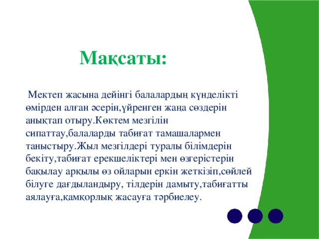 Мақсаты:     Мектеп жасына дейінгі балалардың күнделікті өмірден алған әсерін,үйренген жаңа сөздерін анықтап отыру.Көктем мезгілін сипаттау,балаларды табиғат тамашалармен таныстыру.Жыл мезгілдері туралы білімдерін бекіту,табиғат ерекшеліктері мен өзгерістерін бақылау арқылы өз ойларын еркін жеткізіп,сөйлей білуге дағдыландыру, тілдерін дамыту,табиғатты аялауға,қамқорлық жасауға тәрбиелеу.