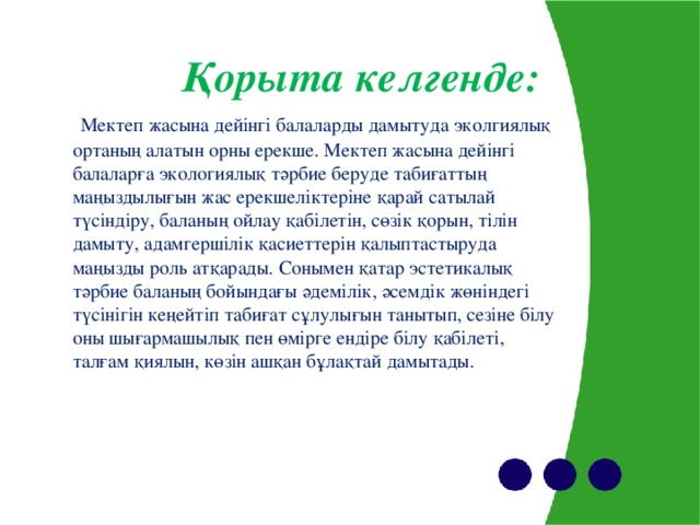 Қорыта келгенде:  Мектеп жасына дейінгі балаларды дамытуда эколгиялық ортаның алатын орны ерекше. Мектеп жасына дейінгі балаларға экологиялық тәрбие беруде табиғаттың маңыздылығын жас ерекшеліктеріне қарай сатылай түсіндіру, баланың ойлау қабілетін, сөзік қорын, тілін дамыту, адамгершілік қасиеттерін қалыптастыруда маңызды роль атқарады. Сонымен қатар эстетикалық тәрбие баланың бойындағы әдемілік, әсемдік жөніндегі түсінігін кеңейтіп табиғат сұлулығын танытып, сезіне білу оны шығармашылық пен өмірге ендіре білу қабілеті, талғам қиялын, көзін ашқан бұлақтай дамытады.