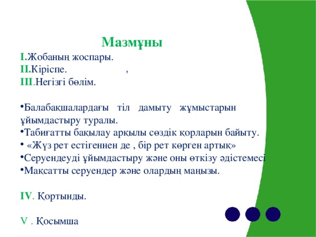 Мазмұны I . Жобаның жоспары. II. Кіріспе. III . Негізгі бөлім. Балабақшалардағы тіл дамыту жұмыстарын ұйымдастыру туралы. Табиғатты бақылау арқылы сөздік қорларын байыту.  «Жүз рет естігеннен де , бір рет көрген артық» Серуендеуді ұйымдастыру және оны өткізу әдістемесі Мақсатты серуендер және олардың маңызы.  IV . Қортынды. V . Қосымша ,