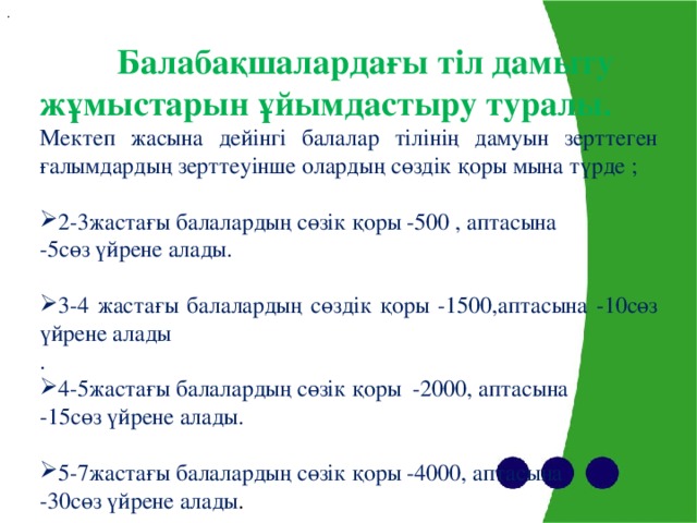 .  Балабақшалардағы тіл дамыту жұмыстарын ұйымдастыру туралы. Мектеп жасына дейінгі балалар тілінің дамуын зерттеген ғалымдардың зерттеуінше олардың сөздік қоры мына түрде ; 2-3жастағы балалардың сөзік қоры -500 , аптасына -5cөз үйрене алады. 3-4 жастағы балалардың сөздік қоры - 15 00 ,аптасына -10cөз үйрене алады . 4-5жастағы балалардың сөзік қоры -2000, аптасына -15cөз үйрене алады. 5-7жастағы балалардың сөзік қоры -4000, аптасына -30cөз үйрене алады .