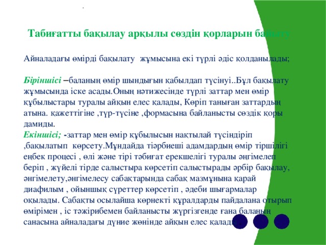 . Табиғатты бақылау арқылы сөздін қорларын байыту  Айналадағы өмірді бақылату жұмысына екі түрлі әдіс қолданылады;   Біріншісі  – баланың өмір шындығын қабылдап түсінуі..Бұл бақылату жұмысында іске асады.Оның нәтижесінде түрлі заттар мен өмір құбылыстары туралы айқын елес қалады, Көріп таныған заттардың атына. қажеттігіне ,түр-түсіне ,формасына байланысты сөздік қоры дамиды . Екіншісі;  - заттар мен өмір құбылысын нақтылай түсіндіріп ,бақылатып көрсету.Мұндайда тіәрбиеші адамдардың өмір тіршілігі еңбек процесі , өлі және тірі тәбиғат ерекшелігі туралы әңгімелеп беріп , жүйелі тірде салыстыра көрсетіп салыстырады әрбір бақылау, әнгімелету,әнгімелесу сабақтарында сабақ мазмұнына қарай диафилым , ойыншық сүреттер көрсетіп , әдеби шығармалар оқылады. Сабақты осылайша көрнекті құралдарды пайдалана отырып өмірімен , іс тәжірибемен байланысты жүргізгенде ғана баланың санасына айналадағы дүние жөнінде айқын елес қалады .