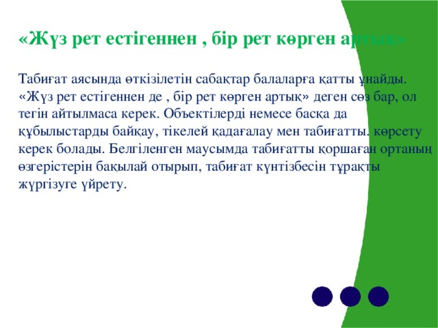 «Жүз рет естігеннен , бір рет көрген артық» Табиғат аясында өткізілетін сабақтар балаларға қатты ұнайды. « Жүз рет естігеннен де , бір рет көрген артық » деген сөз бар, ол тегін айтылмаса керек. Объектілерді немесе басқа да құбылыстарды байқау, тікелей қадағалау мен табиғатты. көрсету керек болады. Белгіленген маусымда табиғатты қоршаған ортаның өзгерістерін бақылай отырып, табиғат күнтізбесін тұрақты жүргізуге үйрету.