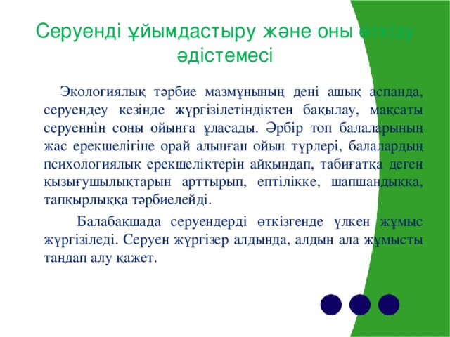 Серуенд і ұйымдастыру және оны өткізу әдістемесі  Экологиялық тәрбие мазмұнының дені ашық аспанда, серуендеу кезінде жүргізілетіндіктен бақылау, мақсаты серуеннің соңы ойынға ұласады. Әрбір топ балаларының жас ерекшелігіне орай алынған ойын түрлері, балалардың психологиялық ерекшеліктерін айқындап, табиғатқа деген қызығушылықтарын арттырып, ептілікке, шапшаңдыққа, тапқырлыққа тәрбиелейді.  Балабақшада серуендерді өткізгенде үлкен жұмыс жүргізіледі. Серуен жүргізер алдында, алдын ала жұмысты таңдап алу қажет.