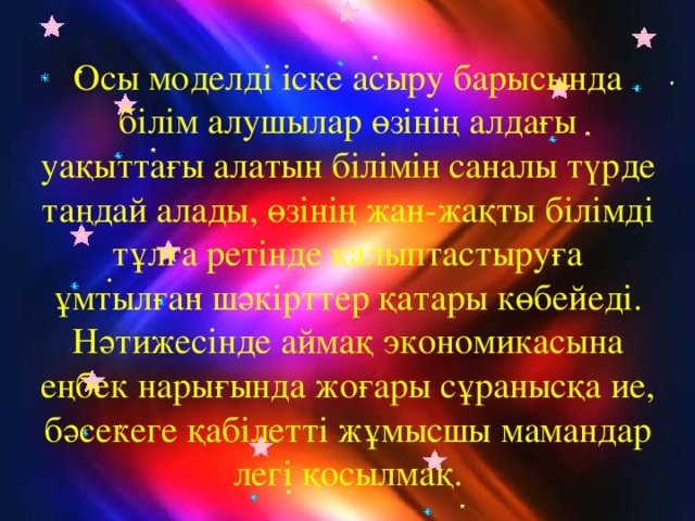 Осы моделді іске асыру барысында білім алушылар өзінің алдағы уақыттағы алатын білімін саналы түрде таңдай алады, өзінің жан-жақты білімді тұлға ретінде қалыптастыруға ұмтылған шәкірттер қатары көбейеді. Нәтижесінде аймақ экономикасына еңбек нарығында жоғары сұранысқа ие, бәсекеге қабілетті жұмысшы мамандар легі қосылмақ.