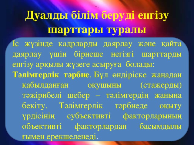 - . Дуалды білім беруді енгізу шарттары туралы Іс жүзінде кадрларды даярлау және қайта даярлау үшін бірнеше негізгі шарттарды енгізу арқылы жүзеге асыруға болады: Тәлімгерлік тәрбие . Бұл өндіріске жаңадан қабылданған оқушыны (стажерды) тәжірибелі шебер – тәлімгердің жанына бекіту. Тәлімгерлік тәрбиеде оқыту үрдісінің субъективті факторларының объективті факторлардан басымдылы ғымен ерекшеленеді .