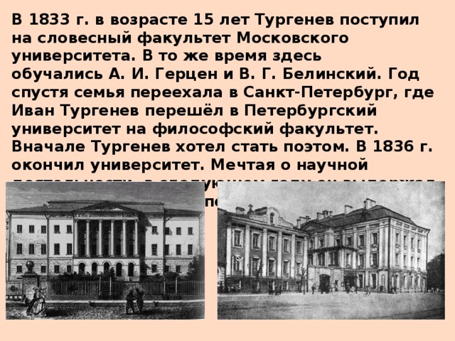 В 1833 г. в возрасте 15 лет Тургенев поступил на словесный факультет Московского университета. В то же время здесь обучались А. И. Герцен и В. Г. Белинский. Год спустя семья переехала в Санкт-Петербург, где Иван Тургенев перешёл в Петербургский университет на философский факультет. Вначале Тургенев хотел стать поэтом. В 1836 г.  окончил университет. Мечтая о научной деятельности, в следующем году он выдержал выпускной экзамен и получил степень кандидата.