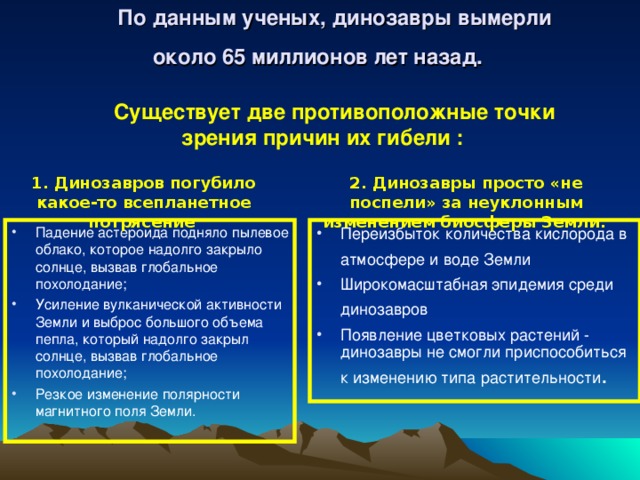 По данным ученых, динозавры вымерли около 65 миллионов лет назад.     Существует две противоположные точки зрения  причин их гибели :    1. Динозавров погубило какое-то всепланетное потрясение  2. Динозавры просто «не поспели» за неуклонным изменением биосферы Земли.