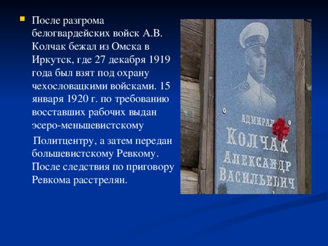 После разгрома белогвардейских войск А.В. Колчак бежал из Омска в Иркутск, где 27 декабря 1919 года был взят под охрану чехословацкими войсками. 15 января 1920 г. по требованию восставших рабочих выдан эсеро-меньшевистскому 