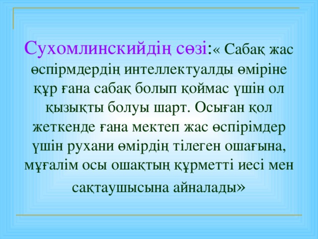 Сухомлинскийдің сөзі : « Сабақ жас өспірмдердің интеллектуалды өміріне құр ғана сабақ болып қоймас үшін ол қызықты болуы шарт. Осыған қол жеткенде ғана мектеп жас өспірімдер үшін рухани өмірдің тілеген ошағына, мұғалім осы ошақтың құрметті иесі мен сақтаушысына айналады »