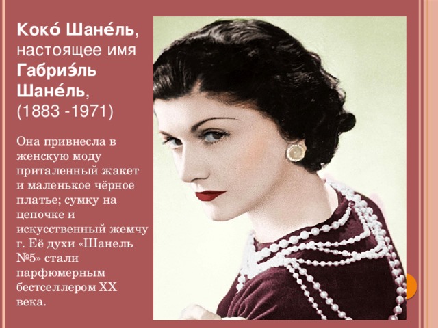 Коко́ Шане́ль , настоящее имя  Габриэ́ль Шане́ль ,  (1883 -1971)  Она привнесла в женскую моду приталенный жакет и маленькое чёрное платье; сумку на цепочке и искусственный жемчуг. Её духи «Шанель №5» стали парфюмерным бестселлером XX века.