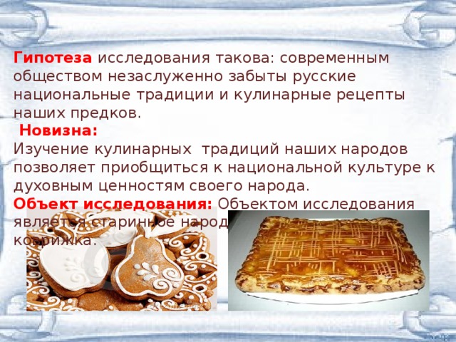 Гипотеза  исследования такова: современным обществом незаслуженно забыты русские национальные традиции и кулинарные рецепты наших предков.    Новизна:  Изучение кулинарных традиций наших народов позволяет приобщиться к национальной культуре к духовным ценностям своего народа. Объект исследования:  Объектом исследования является старинное народное лакомство - коврижка.   
