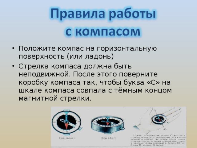 Положите компас на горизонтальную поверхность (или ладонь) Стрелка компаса должна быть неподвижной. После этого поверните коробку компаса так, чтобы буква «С» на шкале компаса совпала с тёмным концом магнитной стрелки.