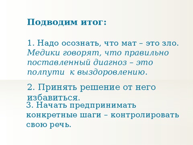 Подводим итог: 1. Надо осознать, что мат – это зло. Медики говорят, что правильно поставленный диагноз – это полпути к выздоровлению . 2. Принять решение от него избавиться. 3. Начать предпринимать конкретные шаги – контролировать свою речь.