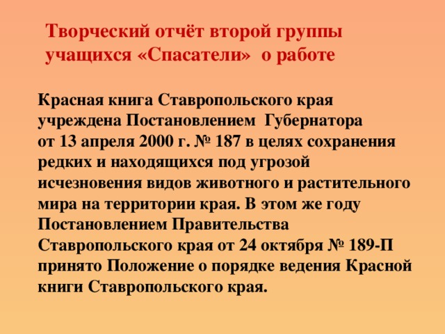 Творческий отчёт второй группы учащихся «Спасатели» о работе Красная книга Ставропольского края учреждена Постановлением Губернатора от 13 апреля 2000 г. № 187 в целях сохранения редких и находящихся под угрозой исчезновения видов животного и растительного мира на территории края. В этом же году Постановлением Правительства Ставропольского края от 24 октября № 189-П принято Положение о порядке ведения Красной книги Ставропольского края.