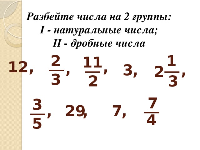 Разбейте числа на 2 группы:  I - натуральные числа; II - дробные числа 2 1 11 __ __ __ 12, , , , , 3 2 3 3 2 7 __ 3 __ , , 7 29 , 4 5