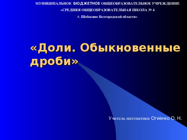 МУНИЦИПАЛЬНОЕ БЮДЖЕТНОЕ ОБЩЕОБРАЗОВАТЕЛЬНОЕ УЧРЕЖДЕНИЕ «СРЕДНЯЯ ОБЩЕОБРАЗОВАТЕЛЬНАЯ ШКОЛА № 4 г . Шебекино Белгородской области» «Доли. Обыкновенные дроби» Учитель математики Огиенко О. Н.