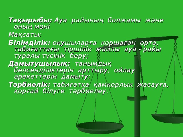 Тақырыбы: Ауа райының болжамы және оның мәні Мақсаты: Білімділік: оқушыларға қоршаған орта, табиғаттағы тіршілік жайлы ауа - райы туралы түсінік беру; Дамытушылық: танымдық белсенділіктерін арттыру, ойлау әрекеттерін дамыту; Тәрбиелік: табиғатқа қамқорлық жасауға, қорғай білуге тәрбиелеу.