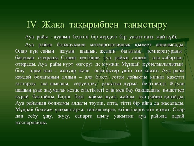 ІV. Жаңа тақырыбпен таныстыру Ауа райы - ауаның белгілі бір жердегі бір уақыттағы жай күйі. Ауа райын болжауымен метеорологиялық қызмет айналысады. Олар күн сайын жауын шашын, желдің бағытын, температураны бақылап отырады. Соның негізінде ауа райын алдын – ала хабарлап отырады. Ауа райы күрт өзгеруі де мүмкін. Мұндай құбылмалылығын білу адам жан – жануар және өсімдіктер үшін өте қажет. Ауа райы қандай болатынын алдын – ала білсе, соған лайықты киініп қажетті заттарды ала шығады, серуендеу уақытын дұрыс белгілейді. Жауан шашын ұзақ жаумаған кезде егістіктегі егін мен бау бақшадағы көшеттер қурай бастайды. Елдің бәрі жайма шуақ, жайлы ауа райын қалайды. Ауа райының болжамы алдағы тәулік, апта, тіпті бір айға да жасалады. Мұндай болжам ұшқыштарға, теңізшілерге, егіншілерге өте қажет. Олар дән себу ұшу, жүзу, сапарға шығу уақытын ауа райына қарай жоспарлайды.