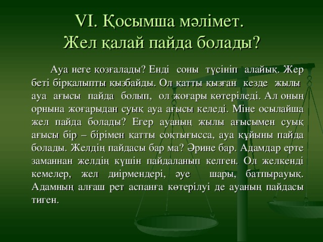 VІ. Қосымша мәлімет.  Жел қалай пайда болады?    Ауа неге қозғалады? Енді соны түсініп алайық. Жер беті бірқалыпты қызбайды. Ол қатты қызған кезде жылы ауа ағысы пайда болып, ол жоғары көтеріледі. Ал оның орнына жоғарыдан суық ауа ағысы келеді. Міне осылайша жел пайда болады? Егер ауаның жылы ағысымен суық ағысы бір – бірімен қатты соқтығысса, ауа құйыны пайда болады. Желдің пайдасы бар ма? Әрине бар. Адамдар ерте заманнан желдің күшін пайдаланып келген. Ол желкенді кемелер, жел диірмендері, әуе шары, батпырауық. Адамның алғаш рет аспанға көтерілуі де ауаның пайдасы тиген.