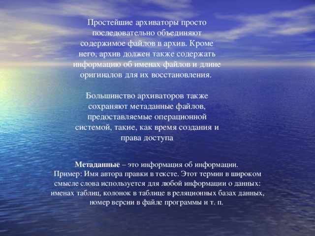 Простейшие архиваторы просто последовательно объединяют содержимое файлов в архив. Кроме него, архив должен также содержать информацию об именах файлов и длине оригиналов для их восстановления. Большинство архиваторов также сохраняют метаданные файлов, предоставляемые операционной системой, такие, как время создания и права доступа Метаданные – это информация об информации. Пример: Имя автора правки в тексте. Этот термин в широком смысле слова используется для любой информации о данных: именах таблиц, колонок в таблице в реляционных базах данных, номер версии в файле программы и т. п.