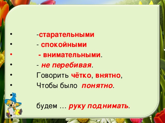 - старательными  - спокойными   - внимательными .     -  не перебивая .  Говорить чётко , внятно ,     Чтобы было   понятно .   будем …  руку поднимать .  