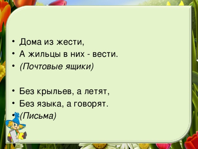 Дома из жести, А жильцы в них - вести. (Почтовые ящики) Без крыльев, а летят, Без языка, а говорят. (Письма)