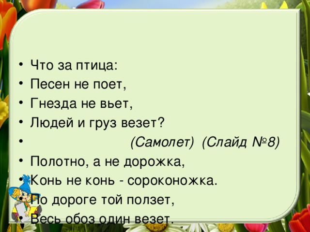 Что за птица: Песен не поет, Гнезда не вьет, Людей и груз везет?  (Самолет) (Слайд №8) Полотно, а не дорожка, Конь не конь - сороконожка. По дороге той ползет, Весь обоз один везет.  (Поезд) (Слайд №9)