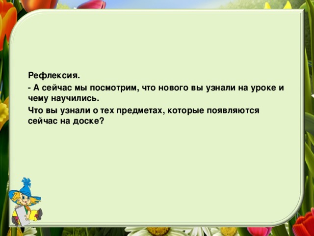 Рефлексия. - А сейчас мы посмотрим, что нового вы узнали на уроке и чему научились. Что вы узнали о тех предметах, которые появляются сейчас на доске?  