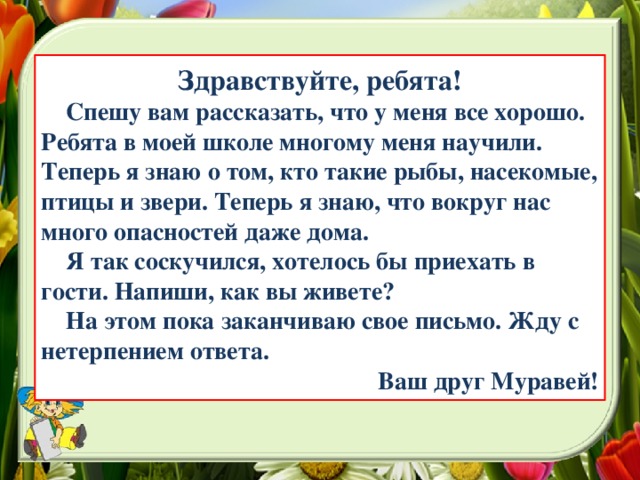 Здравствуйте, ребята!  Спешу вам рассказать, что у меня все хорошо. Ребята в моей школе многому меня научили. Теперь я знаю о том, кто такие рыбы, насекомые, птицы и звери. Теперь я знаю, что вокруг нас много опасностей даже дома.  Я так соскучился, хотелось бы приехать в гости. Напиши, как вы живете?  На этом пока заканчиваю свое письмо. Жду с нетерпением ответа. Ваш друг Муравей!