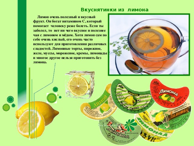 Вкуснятинки из лимона  Лимон очень полезный и вкусный фрукт. Он богат витамином С, который помогает человеку реже болеть. Если ты заболел, то нет ни чего вкуснее и полезнее чая с лимоном и мёдом. Хотя лимон сам по себе очень кислый, его очень часто используют для приготовления различных сладостей. Лимонные торты, пирожное, желе, муссы, мороженое, кремы, лимонады и многое другое нельзя приготовить без лимона .