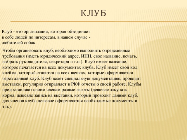 Клуб Клуб - это организация, которая объединяет в себе людей по интересам, в нашем случае - любителей собак. Чтобы организовать клуб, необходимо выполнить определенные требования (иметь юридический адрес, ИНН, свое название, печать, выбрать руководителя, секретаря и т.п.). Клуб имеет название, которое печатается на всех документах клуба. Клуб имеет свой код клейма, который ставится на всех щенках, которые оформляются через данный клуб. Клуб ведет специальную документацию, проводит выставки, регулярно отправляет в РКФ отчеты о своей работе. Клубы предоставляют своим членам разные льготы (дешевле закупать корма, дешевле запись на выставки, который проводит данный клуб, для членов клуба дешевле оформляются необходимые документы и т.п.).