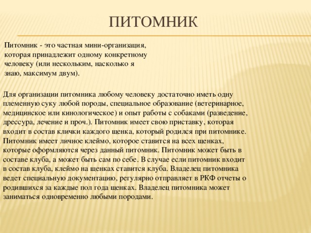 Питомник Питомник - это частная мини-организация, которая принадлежит одному конкретному человеку (или нескольким, насколько я знаю, максимум двум). Для организации питомника любому человеку достаточно иметь одну племенную суку любой породы, специальное образование (ветеринарное, медицинское или кинологическое) и опыт работы с собаками (разведение, дрессура, лечение и проч.). Питомник имеет свою приставку, которая входит в состав клички каждого щенка, который родился при питомнике. Питомник имеет личное клеймо, которое ставится на всех щенках, которые оформляются через данный питомник. Питомник может быть в составе клуба, а может быть сам по себе. В случае если питомник входит в состав клуба, клеймо на щенках ставится клуба. Владелец питомника ведет специальную документацию, регулярно отправляет в РКФ отчеты о родившихся за каждые пол года щенках. Владелец питомника может заниматься одновременно любыми породами.