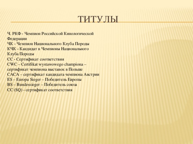 титулы Ч. РКФ - Чемпион Российской Кинологической Федерации ЧК - Чемпион Национального Клуба Породы КЧК - Кандидат в Чемпионы Национального Клуба Породы СС - Сертификат соответствия CWC – Certifikat wystawowego championa – сертификат чемпиона выставок в Польше CACA – сертификат кандидата чемпиона Австрии ES – Europa Sieger – Победитель Европы BS – Bundessieger – Победитель союза СС (SQ) - сертификат соответствия