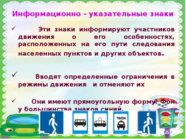 Информационно - указательные знаки  Эти знаки информируют участников движения о его особенностях, расположенных на его пути следования населенных пунктов и других объектов .   Вводят определенные ограничения в режимы движения и отменяют их