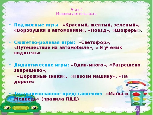 Этап 4  Игровая деятельность Подвижные игры : « Красный, желтый, зеленый», «Воробушки и автомобили», «Поезд», «Шоферы », Сюжетно-ролевая игры: « Светофор», «Путешествие на автомобиле», « Я ученик водитель» Дидактические игры: «Один-много», «Разрешено запрещено»,  «Дорожные знаки», «Назови машину», «На дороге»