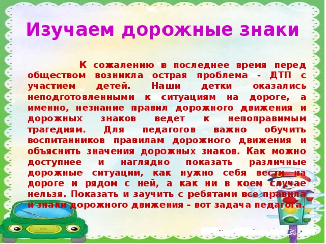 Изучаем дорожные знаки  К сожалению в последнее время перед обществом возникла острая проблема - ДТП с участием детей. Наши детки оказались неподготовленными к ситуациям на дороге, а именно, незнание правил дорожного движения и дорожных знаков ведет к непоправимым трагедиям. Для педагогов важно обучить воспитанников правилам дорожного движения и объяснить значения дорожных знаков. Как можно доступнее и наглядно показать различные дорожные ситуации, как нужно себя вести на дороге и рядом с ней, а как ни в коем случае нельзя. Показать и заучить с ребятами все правила и знаки дорожного движения - вот задача педагога.