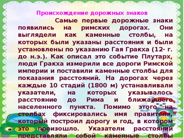 Происхождение дорожных знаков  Самые первые дорожные знаки появились на римских дорогах. Они выглядели как каменные столбы, на которых были указаны расстояния и были установлены по указанию Гая Гракха (12- г. до н.э.). Как описал это событие Плутарх, люди Гракха измерили все дороги Римской империи и поставили каменные столбы для показания расстояний. На дорогах через каждые 10 стадий (1800 м) устанавливали указатели, на которых указывалось расстояние до Рима и ближайшего населенного пункта. Помимо этого на столбах фиксировались имя правителя, который построил дорогу и год, в котором это произошло. Указатели расстояний представляли собой каменные столбы диаметром от 40 си. до одного метра, высотой 1,25-3 метров. Счет расстояний велся от бронзового столба, называемым 