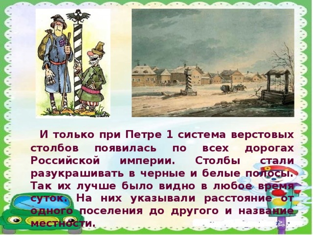 И только при Петре 1 система верстовых столбов появилась по всех дорогах Российской империи. Столбы стали разукрашивать в черные и белые полосы. Так их лучше было видно в любое время суток. На них указывали расстояние от одного поселения до другого и название местности.