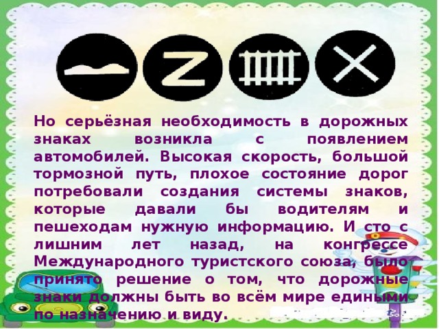 Но серьёзная необходимость в дорожных знаках возникла с появлением автомобилей. Высокая скорость, большой тормозной путь, плохое состояние дорог потребовали создания системы знаков, которые давали бы водителям и пешеходам нужную информацию. И сто с лишним лет назад, на конгрессе Международного туристского союза, было принято решение о том, что дорожные знаки должны быть во всём мире едиными по назначению и виду.