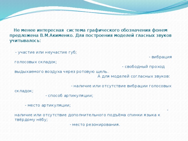 Не менее интересная система графического обозначения фонем предложена В.М.Акименко. Для построения моделей гласных звуков учитывалось:    - участие или неучастие губ; - вибрация голосовых складок; - свободный проход выдыхаемого воздуха через ротовую щель. А для моделей согласных звуков: - наличие или отсутствие вибрации голосовых складок; - способ артикуляции; - место артикуляции; - наличие или отсутствие дополнительного подъёма спинки языка к твёрдому нёбу; - место резонирования.