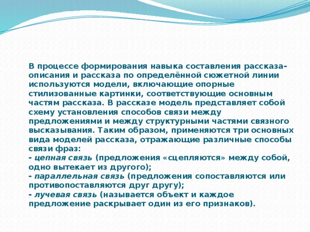 В процессе формирования навыка составления рассказа-описания и рассказа по определённой сюжетной линии используются модели, включающие опорные стилизованные картинки, соответствующие основным частям рассказа. В рассказе модель представляет собой схему установления способов связи между предложениями и между структурными частями связного высказывания. Таким образом, применяются три основных вида моделей рассказа, отражающие различные способы связи фраз:  - цепная связь (предложения «сцепляются» между собой, одно вытекает из другого);  - параллельная связь (предложения сопоставляются или противопоставляются друг другу);  - лучевая связь (называется объект и каждое предложение раскрывает один из его признаков).