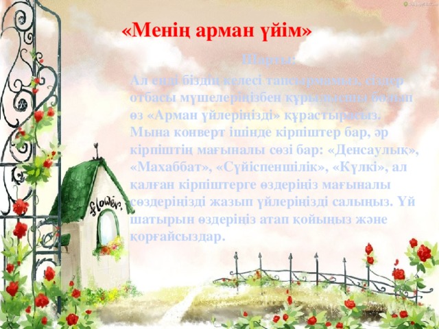 «Менің арман үйім»   Шарты:   Ал енді біздің келесі тапсырмамыз, сіздер отбасы мүшелеріңізбен құрылысшы болып өз «Арман үйлеріңізді» құрастырасыз. Мына конверт ішінде кірпіштер бар, әр кірпіштің мағыналы сөзі бар: «Денсаулық», «Махаббат», «Сүйіспеншілік», «Күлкі», ал қалған кірпіштерге өздеріңіз мағыналы сөздеріңізді жазып үйлеріңізді салыңыз. Үй шатырын өздеріңіз атап қойыңыз және қорғайсыздар.