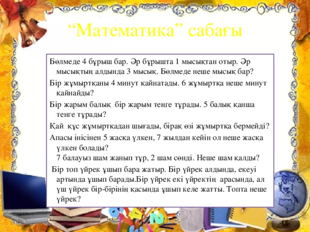 “ Математика” сабағы Бөлмеде 4 бұрыш бар. Әр бұрышта 1 мысықтан отыр. Әр мысықтың алдында 3 мысық. Бөлмеде неше мысық бар? Бір жұмыртқаны 4 минут қайнатады. 6 жұмыртқа неше минут қайнайды? Бір жарым балық бір жарым теңге тұрады. 5 балық қанша тенге тұрады? Қай құс жұмыртқадан шығады, бірақ өзі жұмыртқа бермейді? Апасы інісінен 5 жасқа үлкен, 7 жылдан кейін ол неше жасқа үлкен болады?  7 балауыз шам жанып тұр, 2 шам сөнді. Неше шам қалды?  Бір топ үйрек ұшып бара жатыр. Бір үйрек алдында, екеуі артында ұшып барады.Бір үйрек екі үйректің арасында, ал үш үйрек бір-бірінің қасында ұшып келе жатты. Топта неше үйрек?