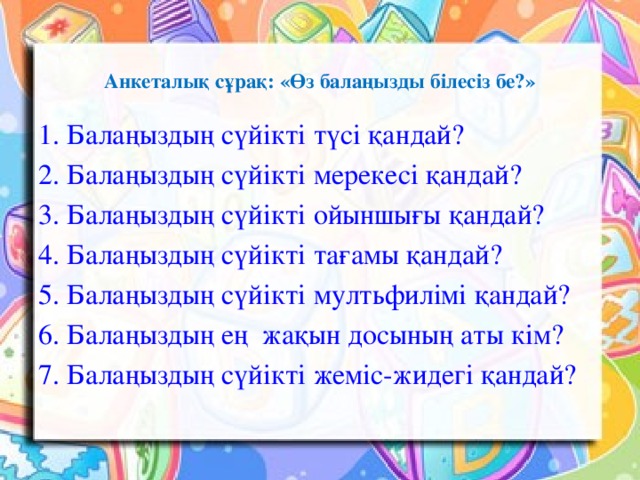 Анкеталық сұрақ: «Өз балаңызды білесіз бе?»   1. Балаңыздың сүйікті түсі қандай? 2. Балаңыздың сүйікті мерекесі қандай? 3. Балаңыздың сүйікті ойыншығы қандай? 4. Балаңыздың сүйікті тағамы қандай? 5. Балаңыздың сүйікті мултьфилімі қандай? 6. Балаңыздың ең жақын досының аты кім? 7. Балаңыздың сүйікті жеміс-жидегі қандай?